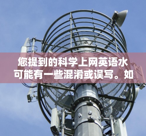 您提到的科学上网英语水可能有一些混淆或误写。如果您是指以下内容,可能需要进一步澄清 您提到的科学上网英语水可能有一些混淆或误写。如果您是指以下内容,可能需要进一步澄清
