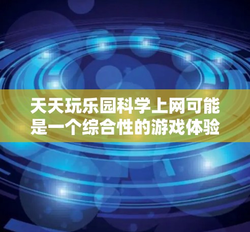 天天玩乐园科学上网可能是一个综合性的游戏体验，结合了科技与冒险元素。以下是一个详细的描述