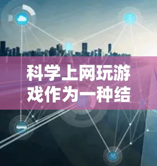 科学上网玩游戏作为一种结合学习和娱乐的方式，确实具有多种好处，但需谨慎考虑以下几点