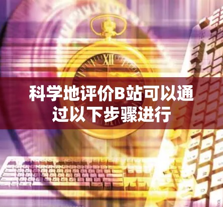 科学地评价B站可以通过以下步骤进行
