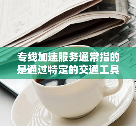 专线加速服务通常指的是通过特定的交通工具或工具快速完成任务或处理流程的服务。以下是一些可能的解释和应用