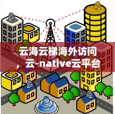 云海云梯海外访问，云-native云平台驱动的高效访问解决方案