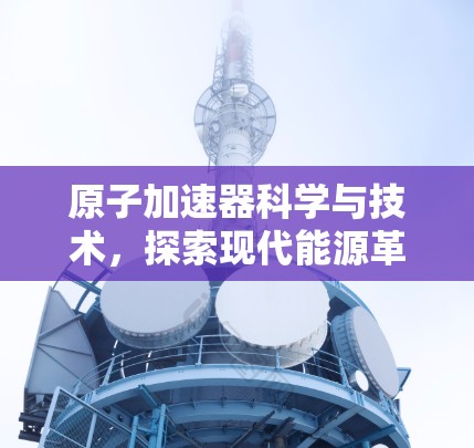 原子加速器科学与技术，探索现代能源革命的新途径