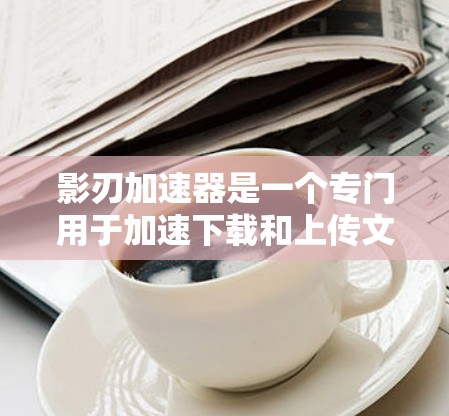 影刃加速器是一个专门用于加速下载和上传文件的网络加速工具，尤其适合用于加速软件下载和视频流。以下是对影刃加速器网络测试功能的全面介绍