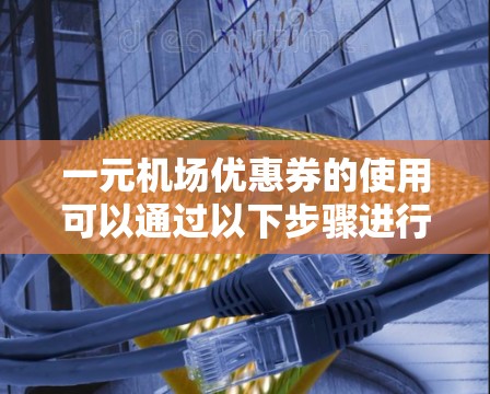 一元机场优惠券的使用可以通过以下步骤进行