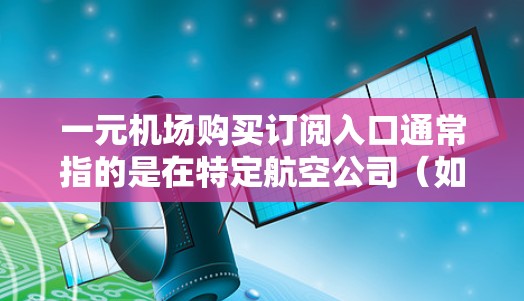 一元机场购买订阅入口通常指的是在特定航空公司(如南方航空或国航)的官方订阅渠道。以下是一些常见的订阅入口 一元机场购买订阅入口通常指的是在特定航空公司(如南方航空或国航)的官方订阅渠道。以下是一些常见的订阅入口