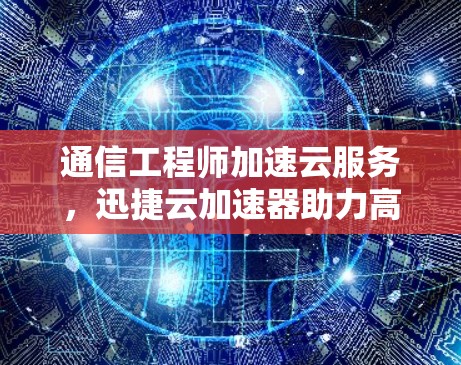 通信工程师加速云服务，迅捷云加速器助力高效通信