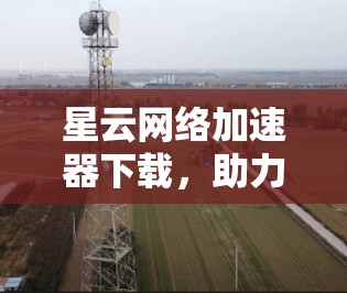 星云网络加速器下载，助力高效网络体验