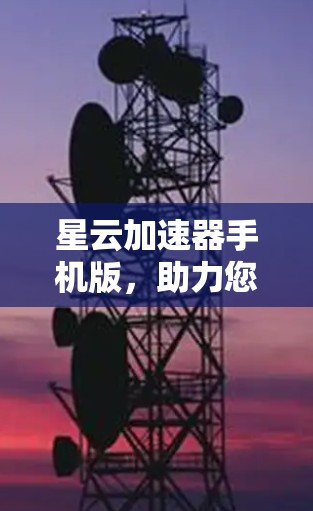 星云加速器手机版，助力您的通信加速，免费体验无限速度
