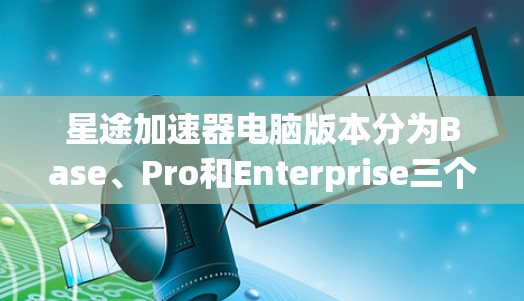 星途加速器电脑版本分为Base、Pro和Enterprise三个主要版本，每个版本针对不同用户的需求和预算进行设计，以下是详细分析