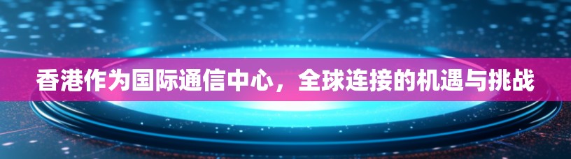 香港作为国际通信中心，全球连接的机遇与挑战
