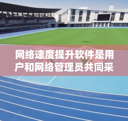 网络速度提升软件是用户和网络管理员共同采用的技术手段，旨在优化网络连接速度和保障网络安全。以下是对这些软件的系统总结