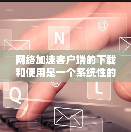 网络加速客户端的下载和使用是一个系统性的过程，需要仔细规划和执行，以确保安全性和高效性。以下是一个清晰的步骤指南