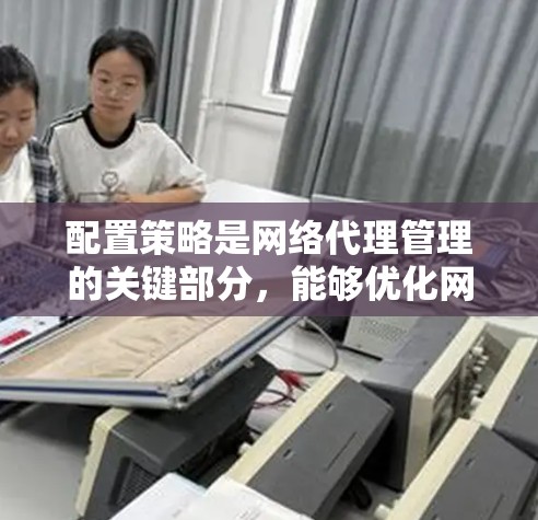 配置策略是网络代理管理的关键部分，能够优化网络性能、提升响应速度和安全性。以下是对配置策略的详细步骤和建议
