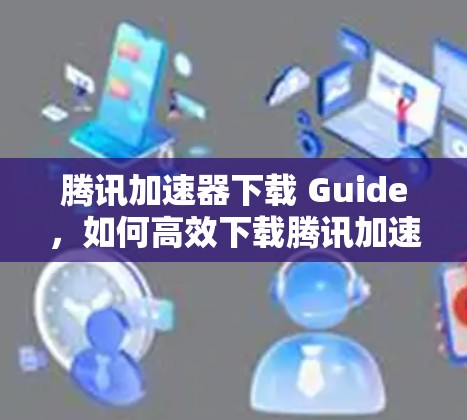 腾讯加速器下载 Guide,如何高效下载腾讯加速器? 腾讯加速器下载 Guide,如何高效下载腾讯加速器?